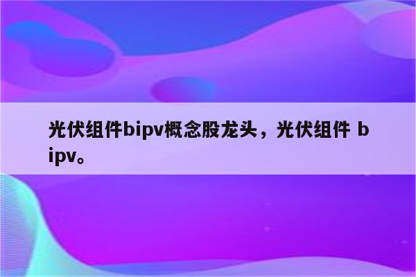 光伏组件bipv概念股龙头，光伏组件 bipv。