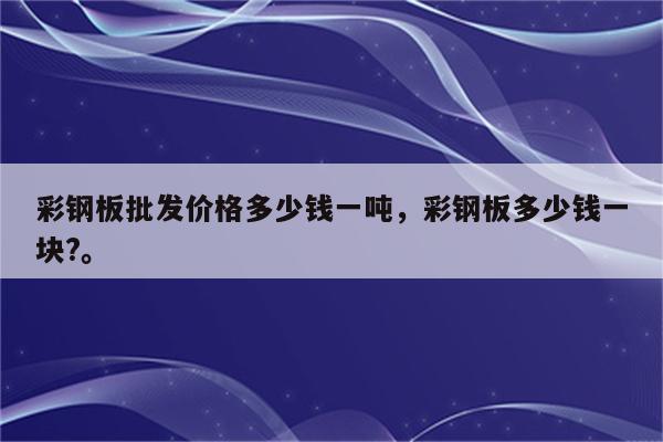 彩钢板批发价格多少钱一吨，彩钢板多少钱一块?。