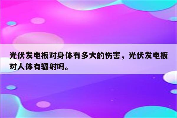 光伏发电板对身体有多大的伤害，光伏发电板对人体有辐射吗。