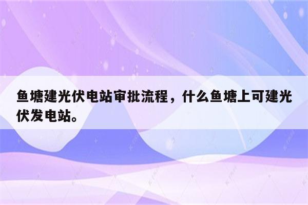 鱼塘建光伏电站审批流程，什么鱼塘上可建光伏发电站。