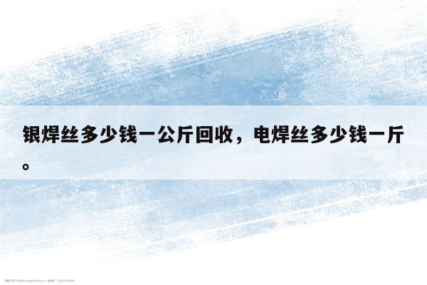 银焊丝多少钱一公斤回收，电焊丝多少钱一斤。