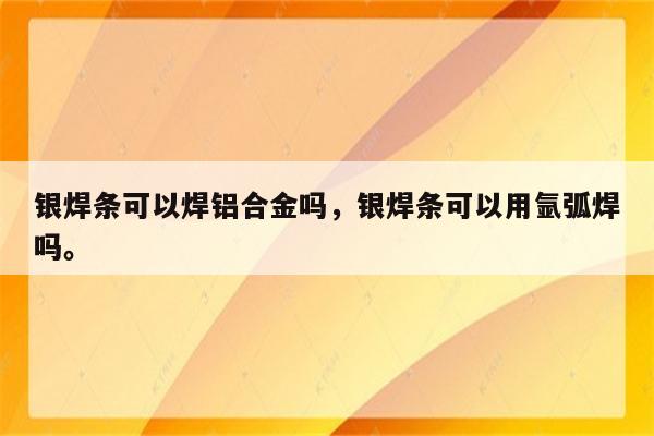 银焊条可以焊铝合金吗，银焊条可以用氩弧焊吗。