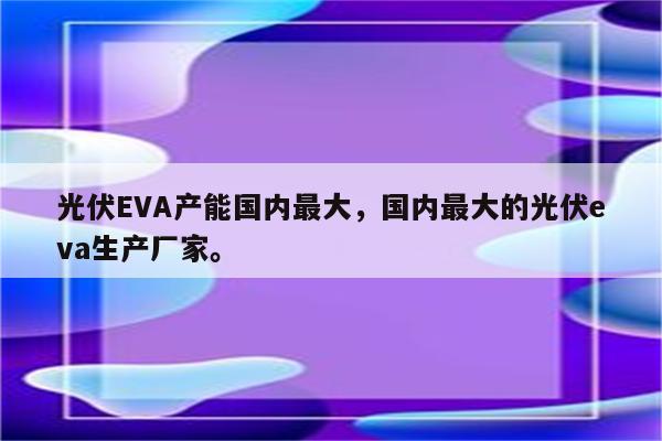 光伏EVA产能国内最大，国内最大的光伏eva生产厂家。