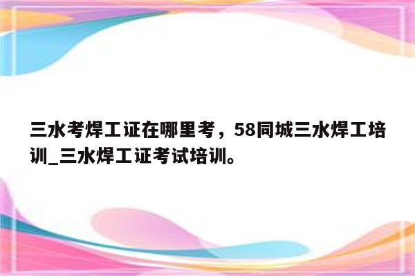 三水考焊工证在哪里考，58同城三水焊工培训_三水焊工证考试培训。