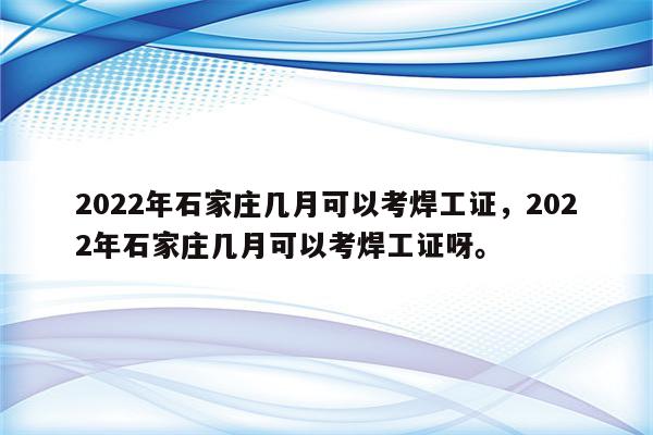 2022年石家庄几月可以考焊工证，2022年石家庄几月可以考焊工证呀。