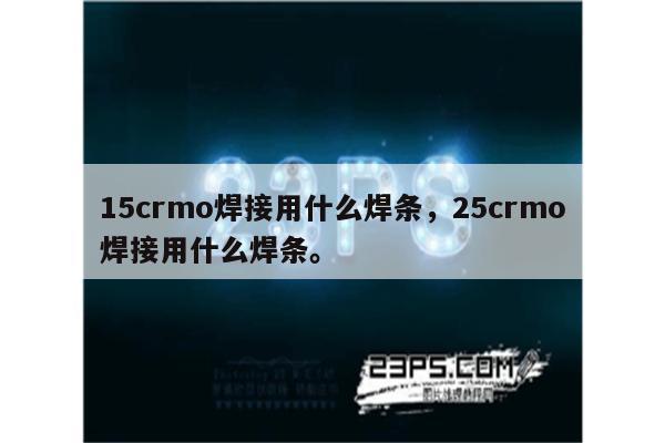 15crmo焊接用什么焊条，25crmo焊接用什么焊条。