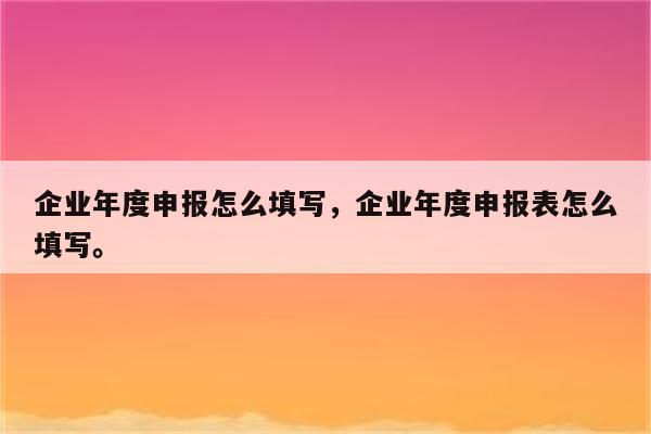 企业年度申报怎么填写，企业年度申报表怎么填写。