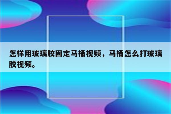 怎样用玻璃胶固定马桶视频，马桶怎么打玻璃胶视频。