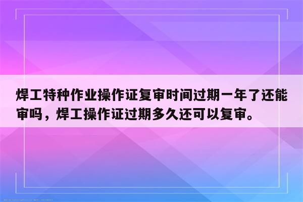 焊工特种作业操作证复审时间过期一年了还能审吗，焊工操作证过期多久还可以复审。