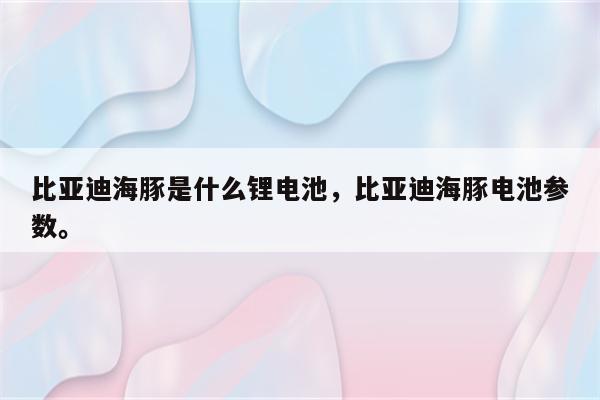 比亚迪海豚是什么锂电池，比亚迪海豚电池参数。