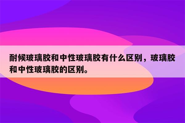 耐候玻璃胶和中性玻璃胶有什么区别，玻璃胶和中性玻璃胶的区别。