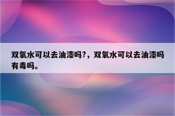 双氧水可以去油漆吗?，双氧水可以去油漆吗有毒吗。