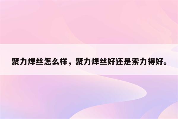 聚力焊丝怎么样，聚力焊丝好还是索力得好。