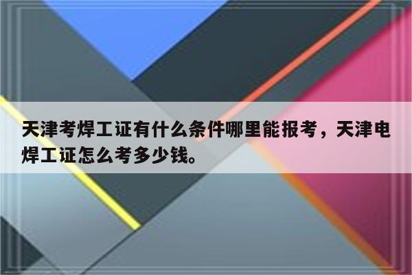 天津考焊工证有什么条件哪里能报考，天津电焊工证怎么考多少钱。