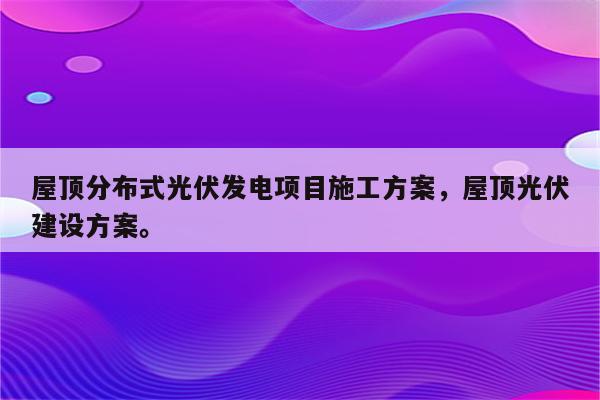 屋顶分布式光伏发电项目施工方案，屋顶光伏建设方案。