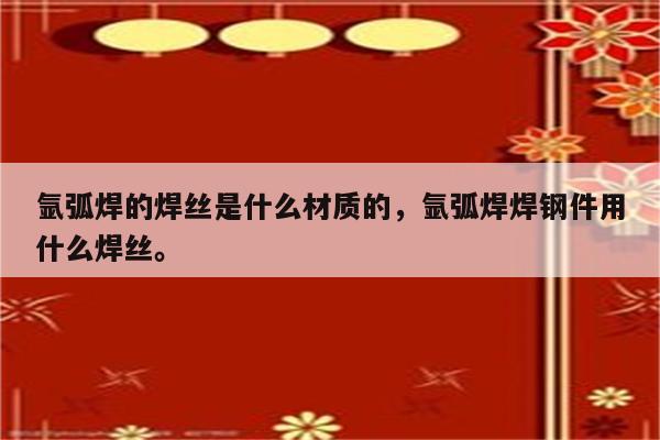 氩弧焊的焊丝是什么材质的，氩弧焊焊钢件用什么焊丝。