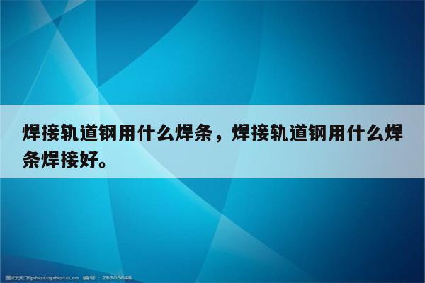 焊接轨道钢用什么焊条，焊接轨道钢用什么焊条焊接好。