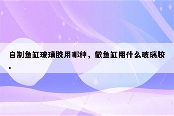 自制鱼缸玻璃胶用哪种，做鱼缸用什么玻璃胶。