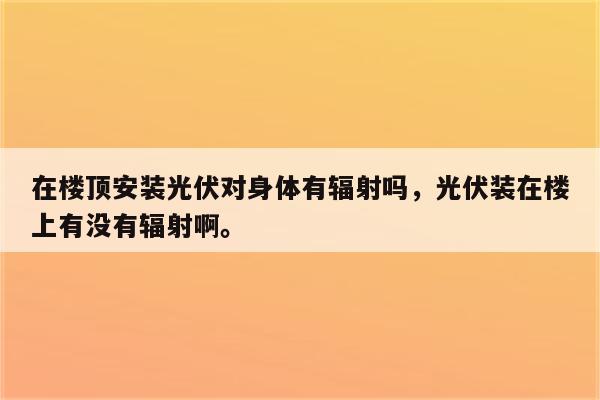 在楼顶安装光伏对身体有辐射吗，光伏装在楼上有没有辐射啊。