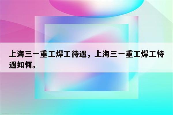 上海三一重工焊工待遇，上海三一重工焊工待遇如何。