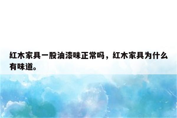 红木家具一股油漆味正常吗，红木家具为什么有味道。