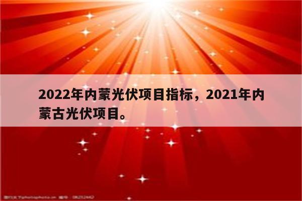 2022年内蒙光伏项目指标，2021年内蒙古光伏项目。