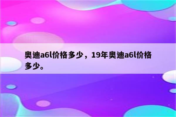 奥迪a6l价格多少，19年奥迪a6l价格多少。