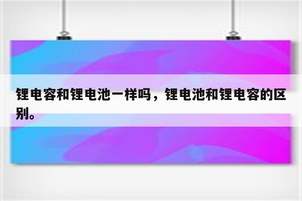 锂电容和锂电池一样吗，锂电池和锂电容的区别。