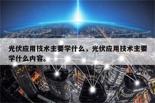 光伏应用技术主要学什么，光伏应用技术主要学什么内容。