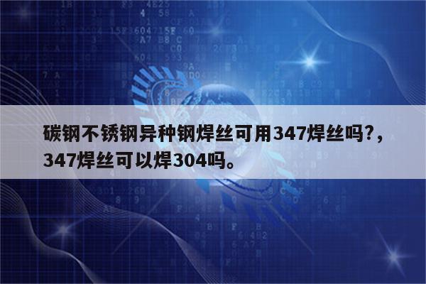 碳钢不锈钢异种钢焊丝可用347焊丝吗?，347焊丝可以焊304吗。