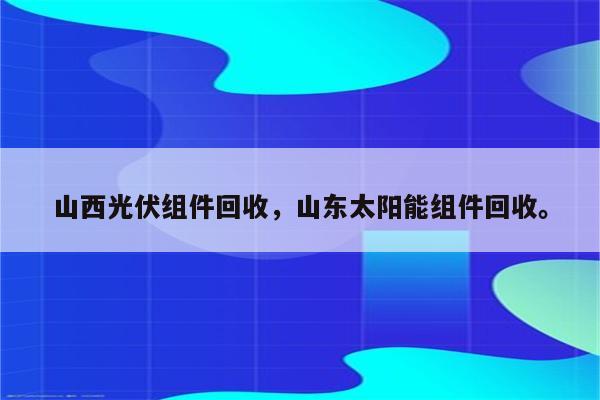 山西光伏组件回收，山东太阳能组件回收。