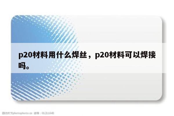 p20材料用什么焊丝，p20材料可以焊接吗。