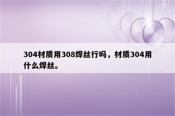 304材质用308焊丝行吗，材质304用什么焊丝。