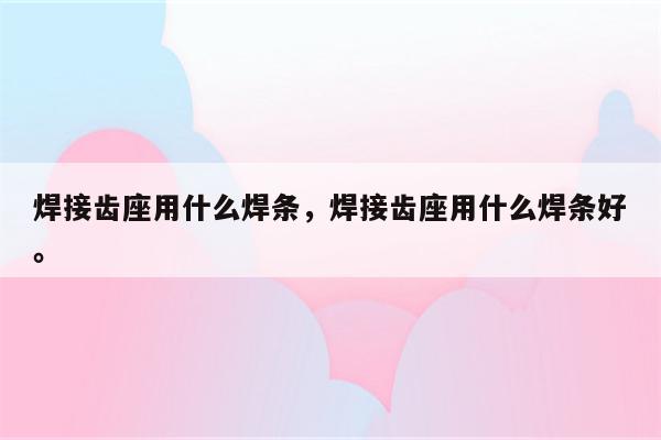 焊接齿座用什么焊条，焊接齿座用什么焊条好。