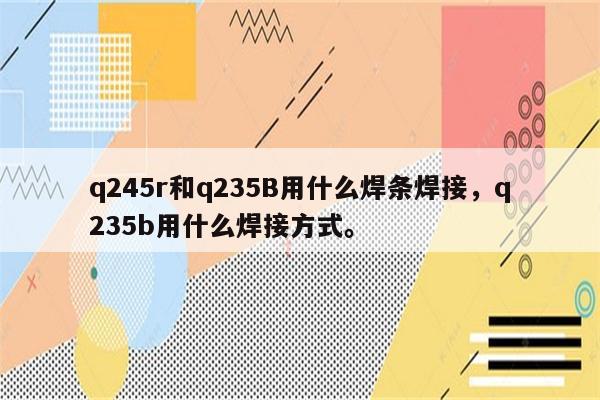 q245r和q235B用什么焊条焊接，q235b用什么焊接方式。