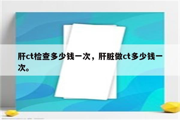 肝ct检查多少钱一次，肝脏做ct多少钱一次。