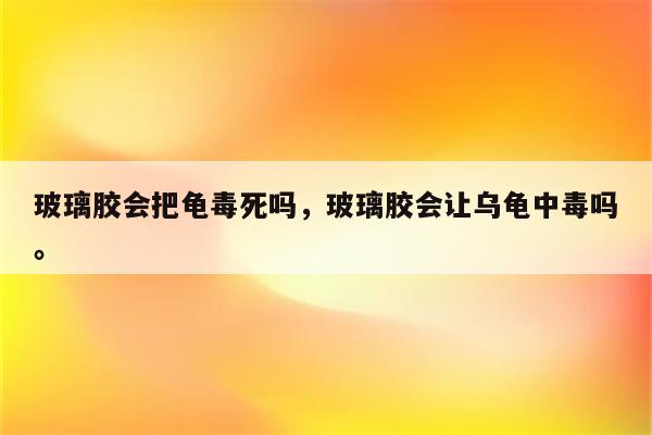 玻璃胶会把龟毒死吗，玻璃胶会让乌龟中毒吗。