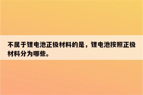 不属于锂电池正极材料的是，锂电池按照正极材料分为哪些。