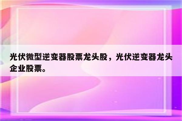 光伏微型逆变器股票龙头股，光伏逆变器龙头企业股票。