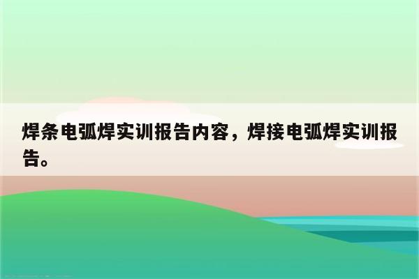 焊条电弧焊实训报告内容，焊接电弧焊实训报告。