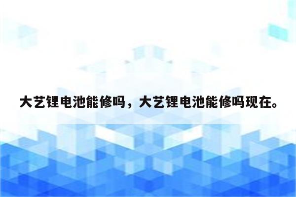 大艺锂电池能修吗，大艺锂电池能修吗现在。