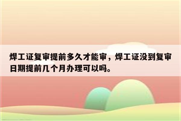 焊工证复审提前多久才能审，焊工证没到复审日期提前几个月办理可以吗。