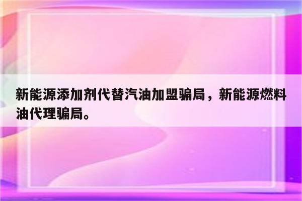 新能源添加剂代替汽油加盟骗局，新能源燃料油代理骗局。