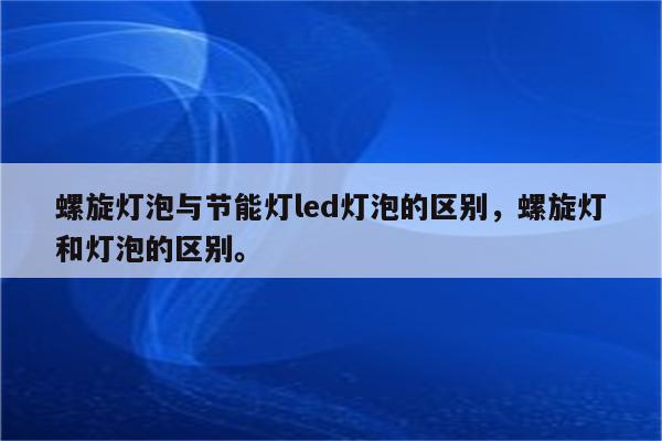 螺旋灯泡与节能灯led灯泡的区别，螺旋灯和灯泡的区别。