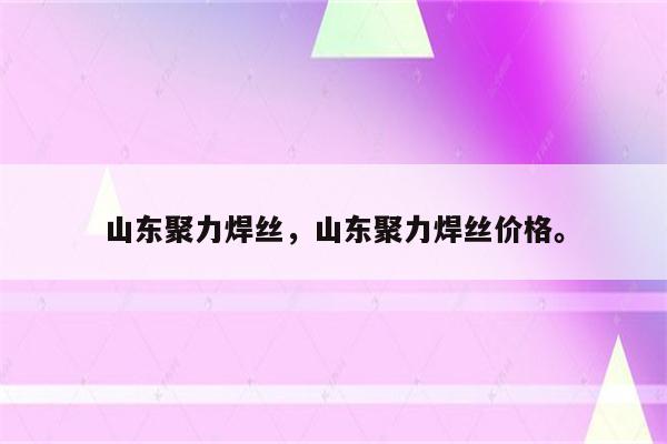 山东聚力焊丝，山东聚力焊丝价格。