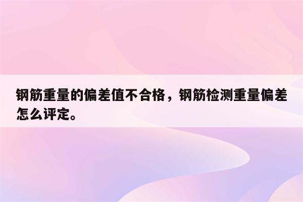 钢筋重量的偏差值不合格，钢筋检测重量偏差怎么评定。