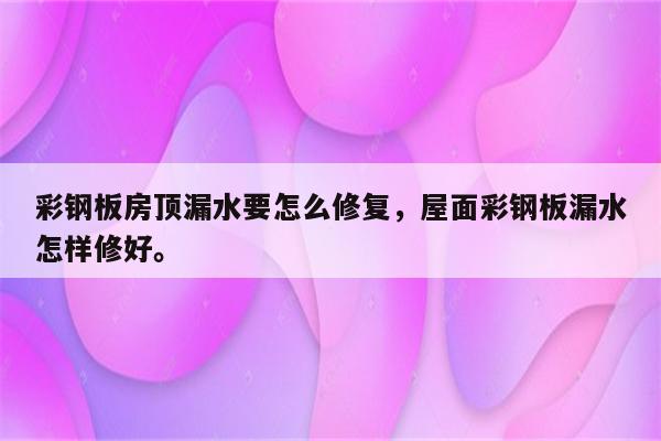 彩钢板房顶漏水要怎么修复，屋面彩钢板漏水怎样修好。