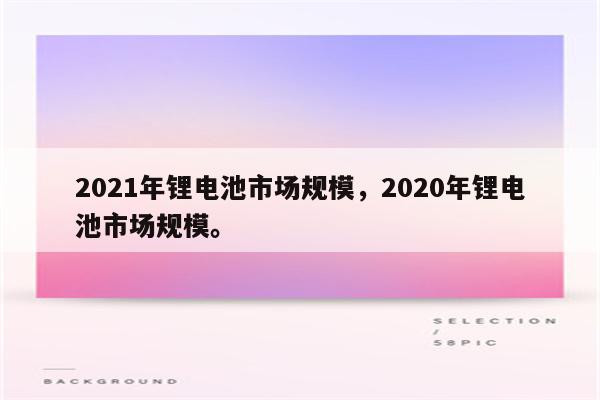 2021年锂电池市场规模，2020年锂电池市场规模。