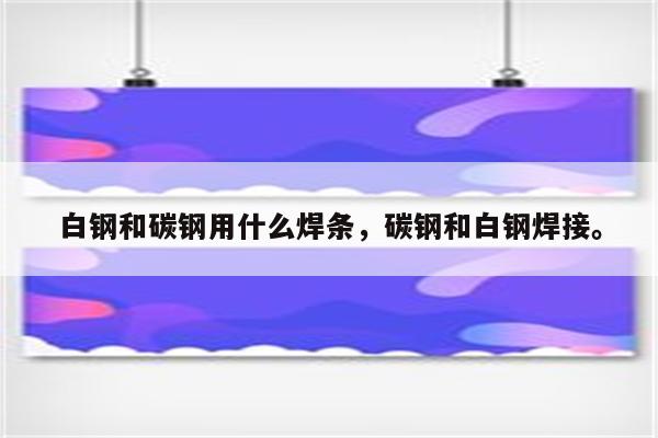 白钢和碳钢用什么焊条，碳钢和白钢焊接。