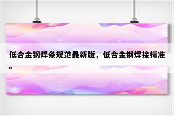 低合金钢焊条规范最新版，低合金钢焊接标准。